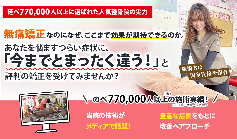 延べ770,000人以上に選ばれた人気整骨院の実力  無痛矯正なのになぜ、ここまでの効果が期待できるのか。 あなたを悩ますつらい症状に、 「今までとまったく違う」と評判の矯正を受けてみませんか？