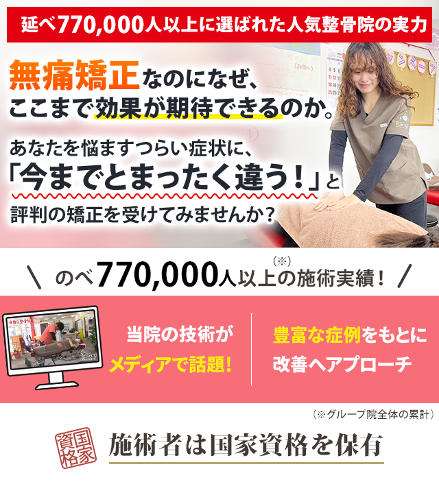 延べ770,000人以上に選ばれた人気整骨院の実力  無痛矯正なのになぜ、ここまでの効果が期待できるのか。 あなたを悩ますつらい症状に、 「今までとまったく違う」と評判の矯正を受けてみませんか？