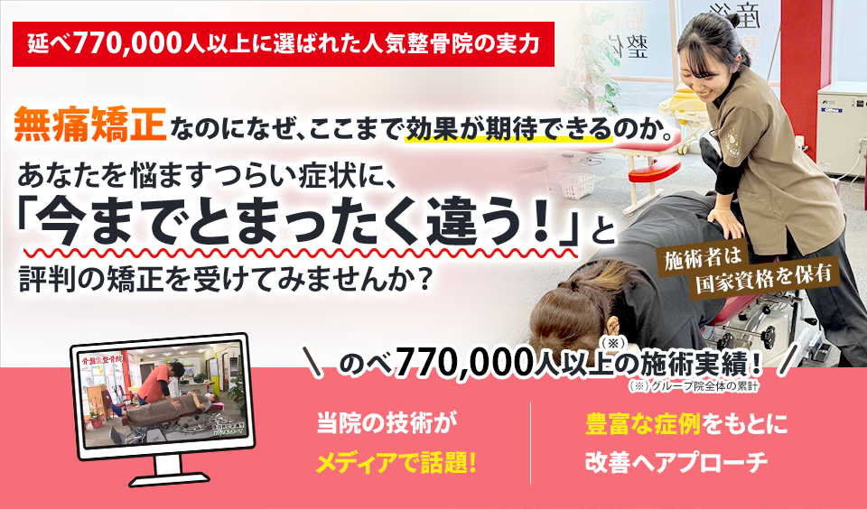 延べ770,000人以上に選ばれた人気整骨院の実力  無痛矯正なのになぜ、ここまでの効果が期待できるのか。 あなたを悩ますつらい症状に、 「今までとまったく違う」と評判の矯正を受けてみませんか？