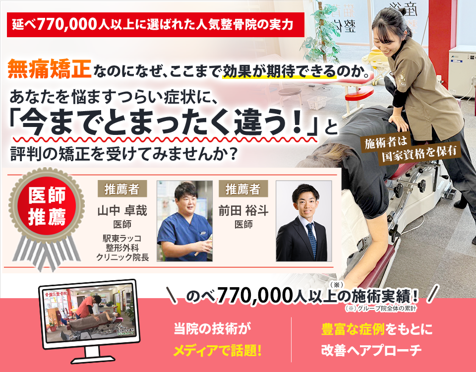 延べ770,000人以上に選ばれた人気整骨院の実力  無痛矯正なのになぜ、ここまでの効果が期待できるのか。 あなたを悩ますつらい症状に、 「今までとまったく違う」と評判の矯正を受けてみませんか？